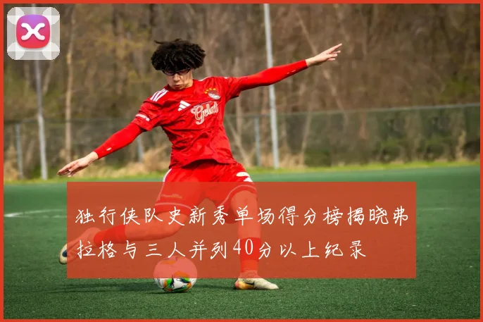独行侠队史新秀单场得分榜揭晓弗拉格与三人并列40分以上纪录