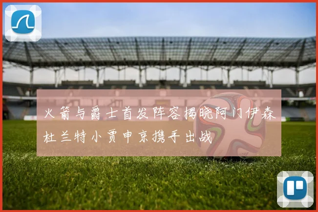火箭与爵士首发阵容揭晓阿门伊森杜兰特小贾申京携手出战
