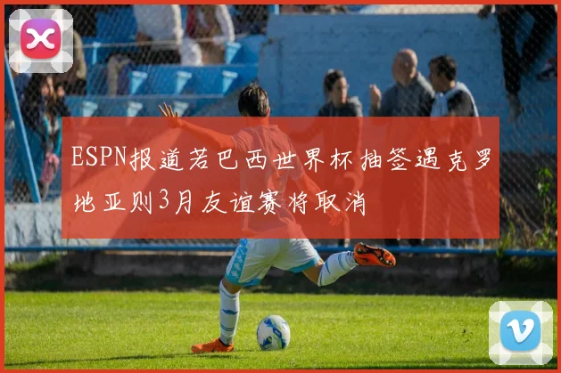 ESPN报道若巴西世界杯抽签遇克罗地亚则3月友谊赛将取消