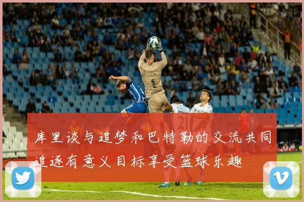 库里谈与追梦和巴特勒的交流共同追逐有意义目标享受篮球乐趣