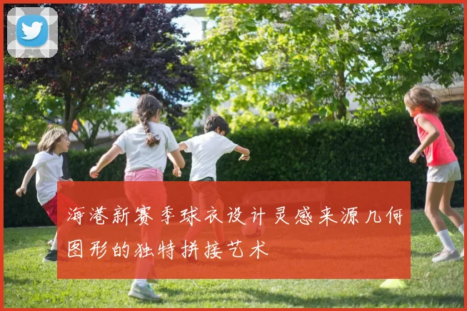 海港新赛季球衣设计灵感来源几何图形的独特拼接艺术