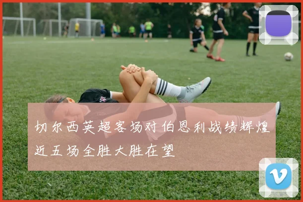 切尔西英超客场对伯恩利战绩辉煌近五场全胜大胜在望