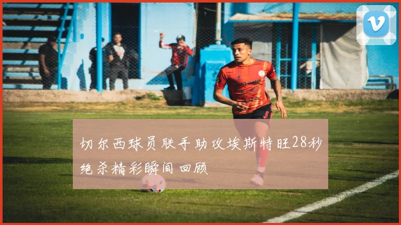 切尔西球员联手助攻埃斯特旺28秒绝杀精彩瞬间回顾