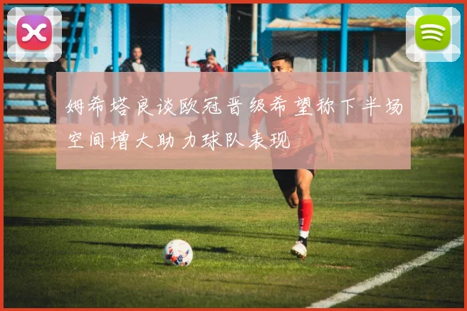 姆希塔良谈欧冠晋级希望称下半场空间增大助力球队表现