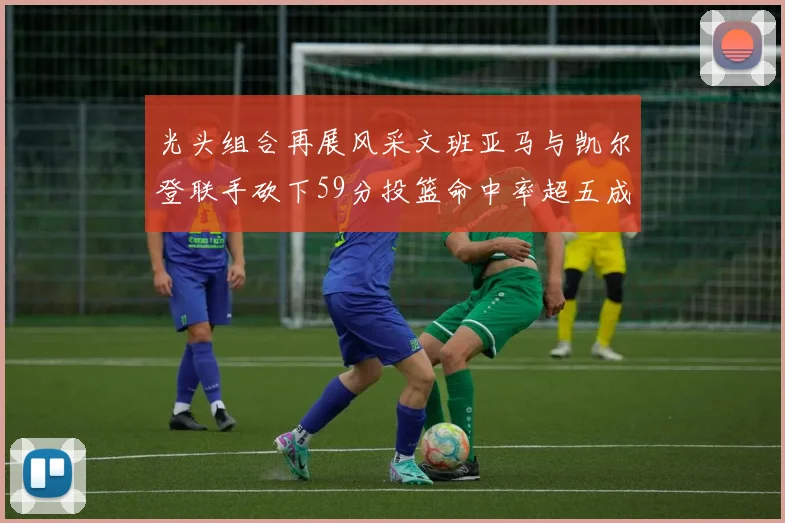 光头组合再展风采文班亚马与凯尔登联手砍下59分投篮命中率超五成