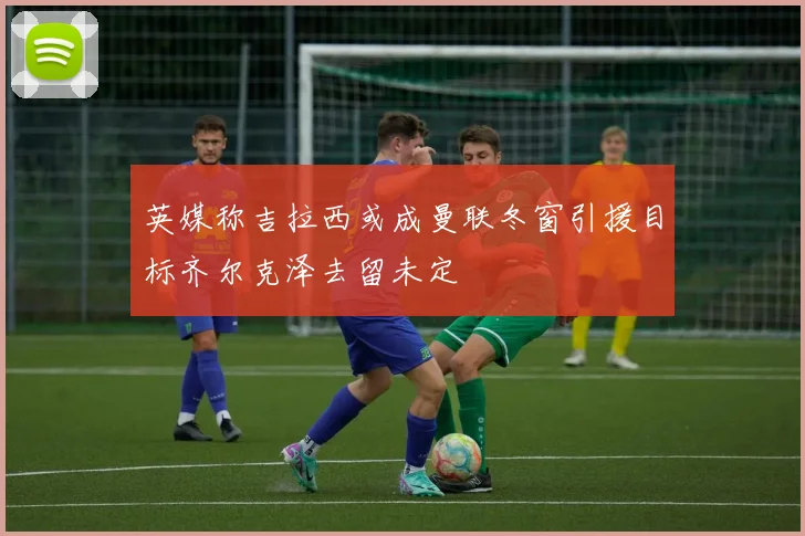 英媒称吉拉西或成曼联冬窗引援目标齐尔克泽去留未定
