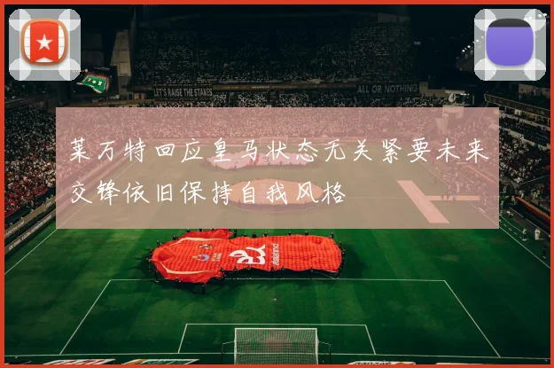 莱万特回应皇马状态无关紧要未来交锋依旧保持自我风格