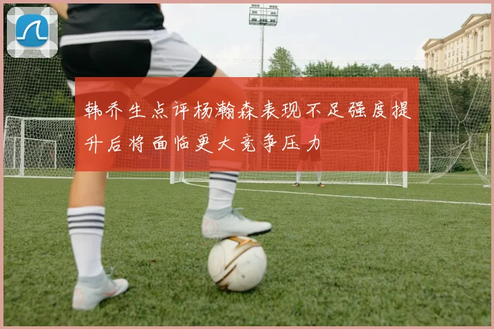 韩乔生点评杨瀚森表现不足强度提升后将面临更大竞争压力