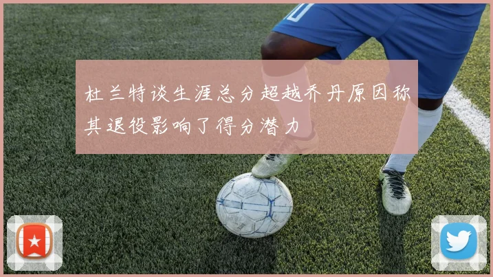 杜兰特谈生涯总分超越乔丹原因称其退役影响了得分潜力