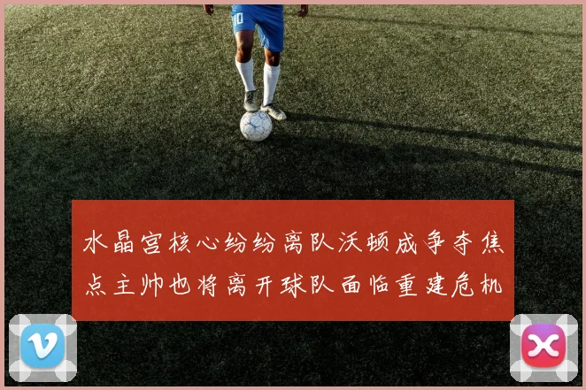 水晶宫核心纷纷离队沃顿成争夺焦点主帅也将离开球队面临重建危机