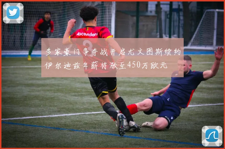 多家豪门争夺战开启尤文图斯续约伊尔迪兹年薪将涨至450万欧元