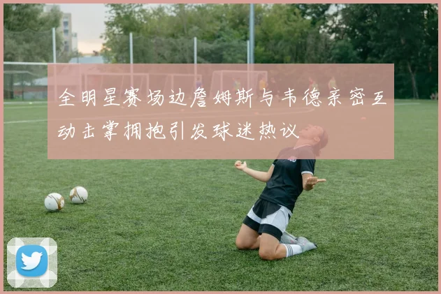 全明星赛场边詹姆斯与韦德亲密互动击掌拥抱引发球迷热议