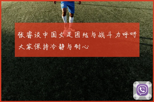 张睿谈中国女足团结与战斗力呼吁大家保持冷静与耐心