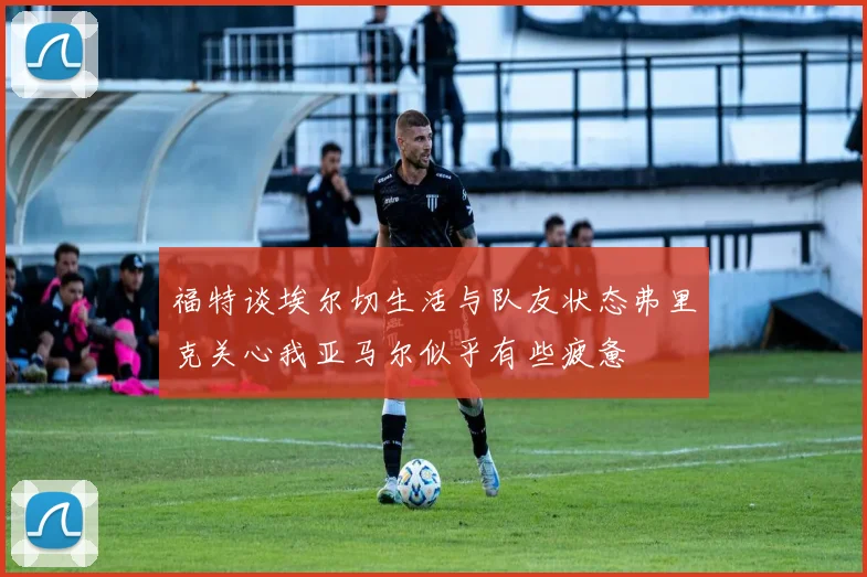 福特谈埃尔切生活与队友状态弗里克关心我亚马尔似乎有些疲惫